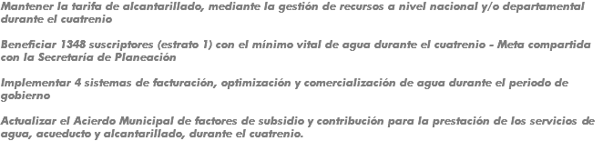 Mantener la tarifa de alcantarillado, mediante la gestión de recursos a nivel nacional y/o departamental durante el cuatrenio Beneficiar 1348 suscriptores (estrato 1) con el mínimo vital de agua durante el cuatrenio - Meta compartida con la Secretaría de Planeación Implementar 4 sistemas de facturación, optimización y comercialización de agua durante el periodo de gobierno Actualizar el Acierdo Municipal de factores de subsidio y contribución para la prestación de los servicios de agua, acueducto y alcantarillado, durante el cuatrenio.